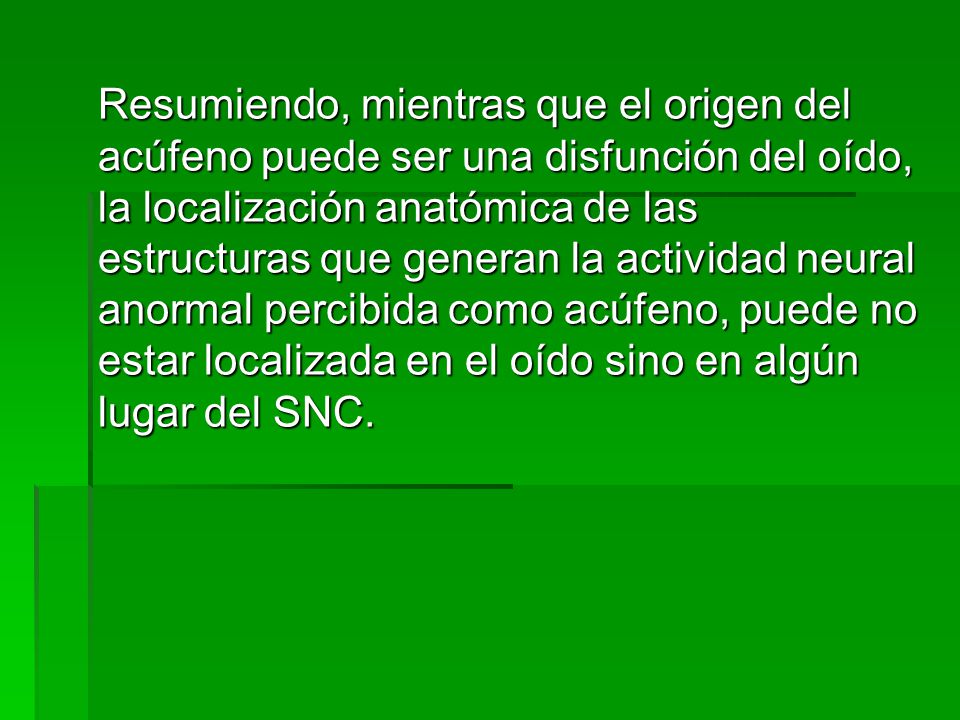 Resumiendo, mientras que el origen del acúfeno puede ser una disfunción del oído, la localización anatómica de las estructuras que generan la actividad neural anormal percibida como acúfeno, puede no estar localizada en el oído sino en algún lugar del SNC.