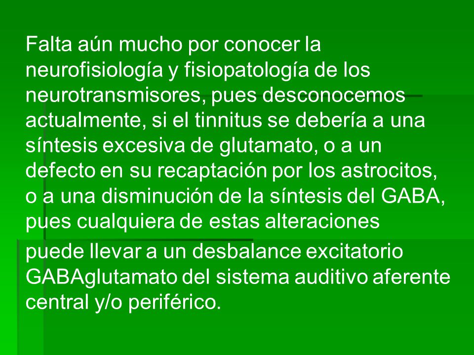 Falta aún mucho por conocer la neurofisiología y fisiopatología de los neurotransmisores, pues desconocemos actualmente, si el tinnitus se debería a una síntesis excesiva de glutamato, o a un defecto en su recaptación por los astrocitos, o a una disminución de la síntesis del GABA, pues cualquiera de estas alteraciones