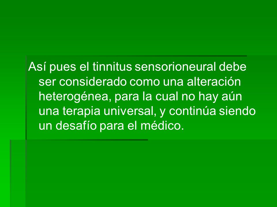Así pues el tinnitus sensorioneural debe ser considerado como una alteración heterogénea, para la cual no hay aún una terapia universal, y continúa siendo un desafío para el médico.