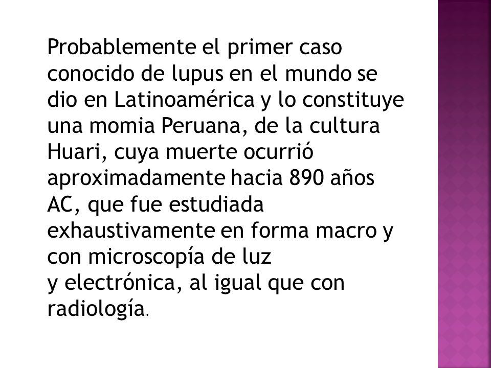 Probablemente el primer caso conocido de lupus en el mundo se dio en Latinoamérica y lo constituye una momia Peruana, de la cultura Huari, cuya muerte ocurrió aproximadamente hacia 890 años AC, que fue estudiada exhaustivamente en forma macro y con microscopía de luz y electrónica, al igual que con radiología.