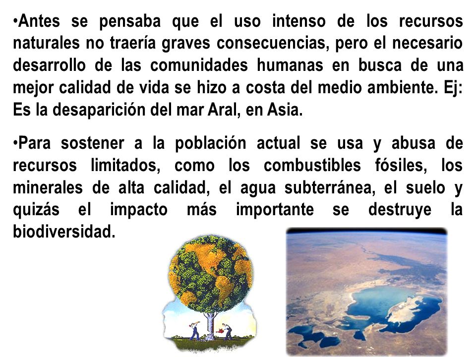 Antes se pensaba que el uso intenso de los recursos naturales no traería graves consecuencias, pero el necesario desarrollo de las comunidades humanas en busca de una mejor calidad de vida se hizo a costa del medio ambiente. Ej: Es la desaparición del mar Aral, en Asia.