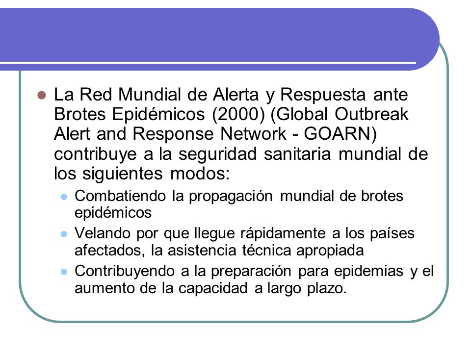 La Red Mundial de Alerta y Respuesta ante Brotes Epidémicos (2000) (Global Outbreak Alert and Response Network - GOARN) contribuye a la seguridad sanitaria mundial de los siguientes modos: