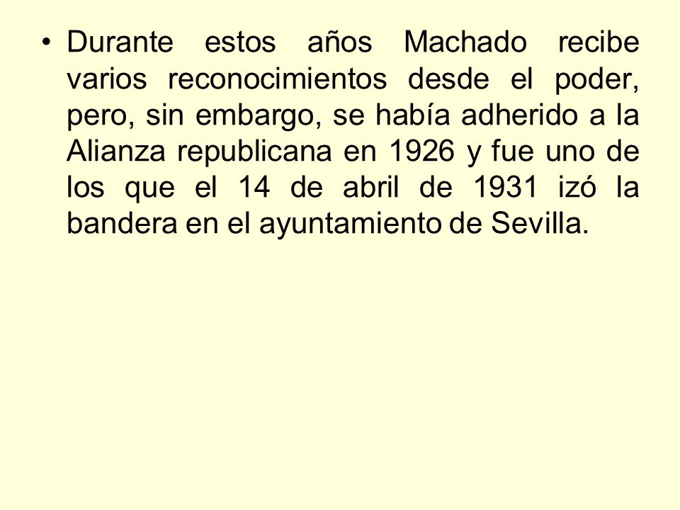 Durante estos años Machado recibe varios reconocimientos desde el poder, pero, sin embargo, se había adherido a la Alianza republicana en 1926 y fue uno de los que el 14 de abril de 1931 izó la bandera en el ayuntamiento de Sevilla.