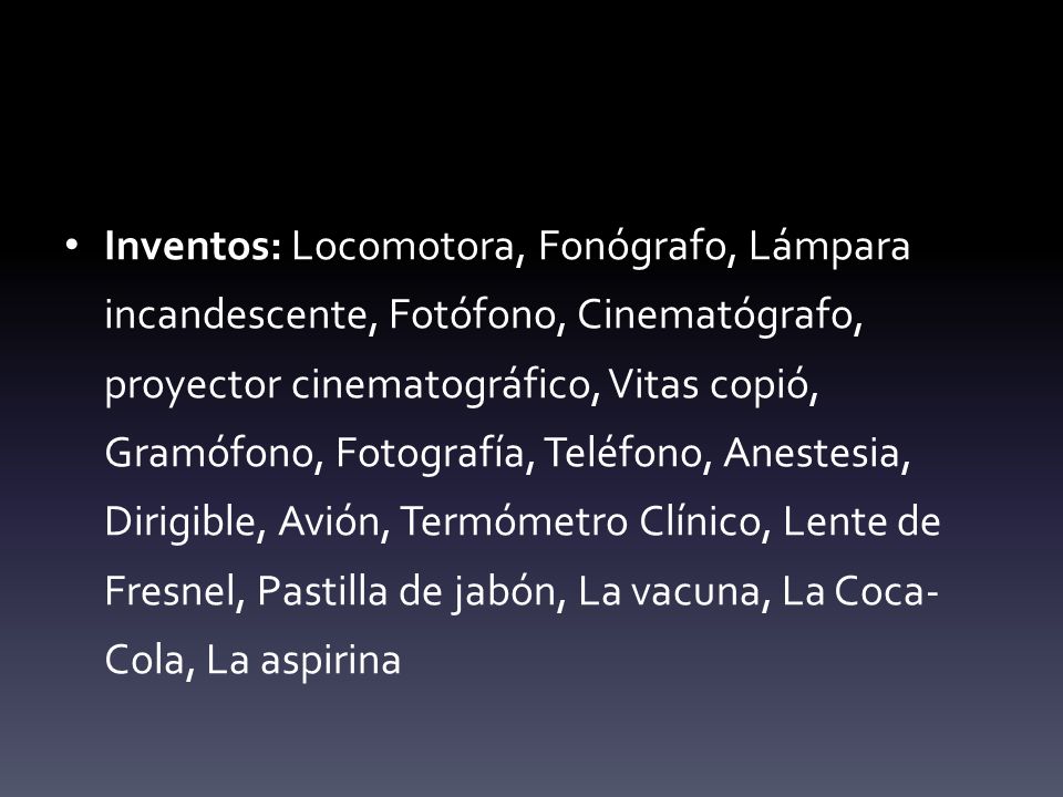 Inventos: Locomotora, Fonógrafo, Lámpara incandescente, Fotófono, Cinematógrafo, proyector cinematográfico, Vitas copió, Gramófono, Fotografía, Teléfono, Anestesia, Dirigible, Avión, Termómetro Clínico, Lente de Fresnel, Pastilla de jabón, La vacuna, La Coca-Cola, La aspirina