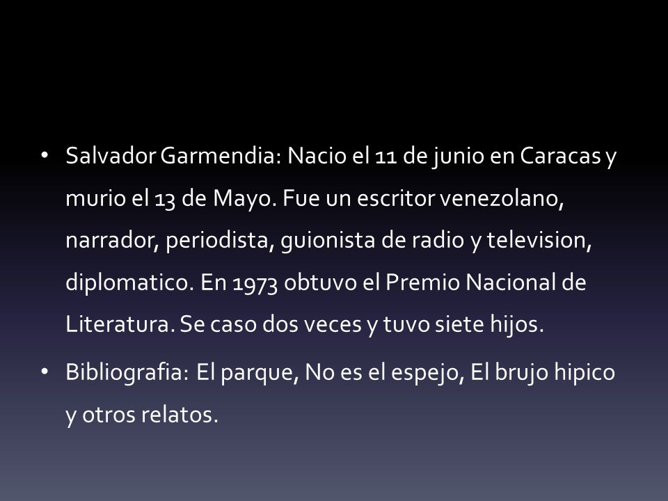 Salvador Garmendia: Nacio el 11 de junio en Caracas y murio el 13 de Mayo. Fue un escritor venezolano, narrador, periodista, guionista de radio y television, diplomatico. En 1973 obtuvo el Premio Nacional de Literatura. Se caso dos veces y tuvo siete hijos.