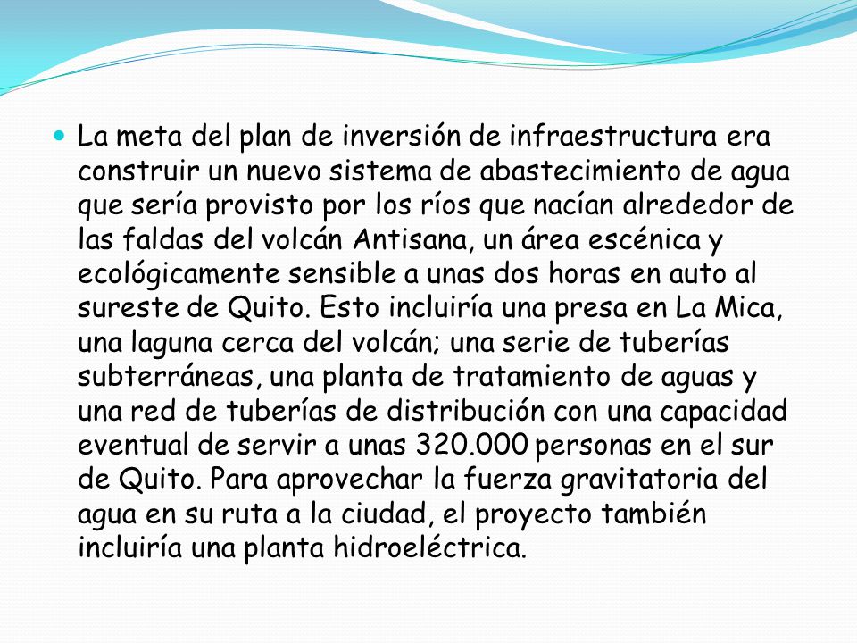 La meta del plan de inversión de infraestructura era construir un nuevo sistema de abastecimiento de agua que sería provisto por los ríos que nacían alrededor de las faldas del volcán Antisana, un área escénica y ecológicamente sensible a unas dos horas en auto al sureste de Quito.