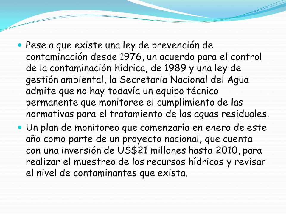 Pese a que existe una ley de prevención de contaminación desde 1976, un acuerdo para el control de la contaminación hídrica, de 1989 y una ley de gestión ambiental, la Secretaria Nacional del Agua admite que no hay todavía un equipo técnico permanente que monitoree el cumplimiento de las normativas para el tratamiento de las aguas residuales.