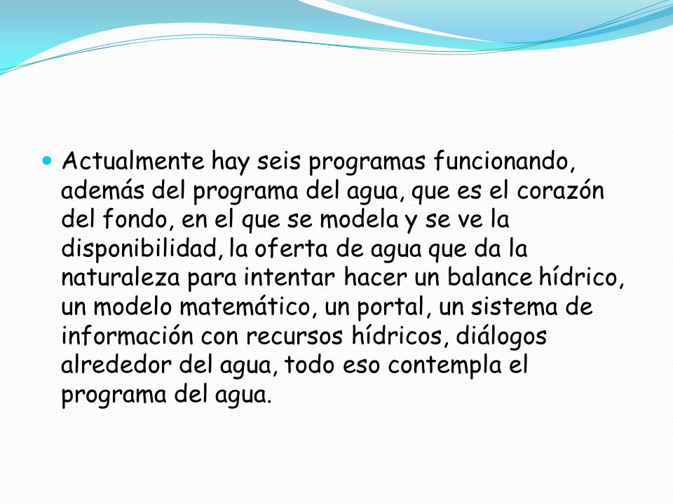 Actualmente hay seis programas funcionando, además del programa del agua, que es el corazón del fondo, en el que se modela y se ve la disponibilidad, la oferta de agua que da la naturaleza para intentar hacer un balance hídrico, un modelo matemático, un portal, un sistema de información con recursos hídricos, diálogos alrededor del agua, todo eso contempla el programa del agua.