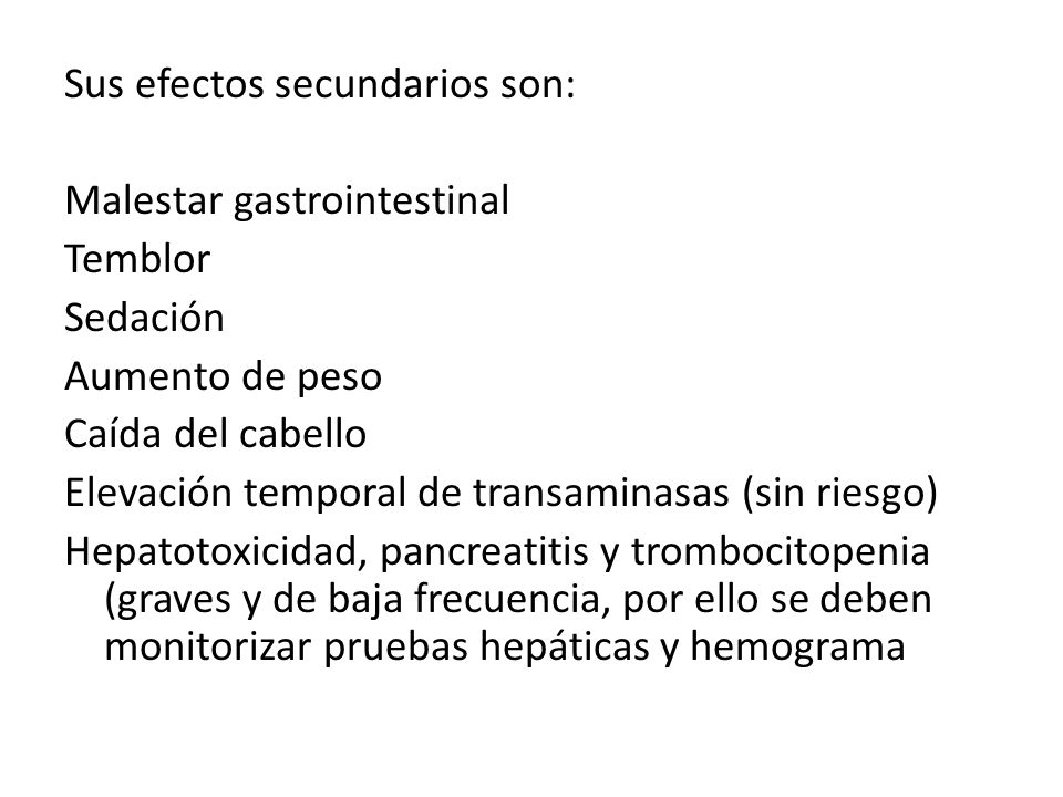 Sus efectos secundarios son: Malestar gastrointestinal Temblor Sedación Aumento de peso Caída del cabello Elevación temporal de transaminasas (sin riesgo) Hepatotoxicidad, pancreatitis y trombocitopenia (graves y de baja frecuencia, por ello se deben monitorizar pruebas hepáticas y hemograma