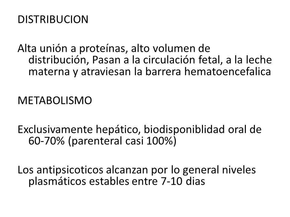 DISTRIBUCION Alta unión a proteínas, alto volumen de distribución, Pasan a la circulación fetal, a la leche materna y atraviesan la barrera hematoencefalica METABOLISMO Exclusivamente hepático, biodisponiblidad oral de 60-70% (parenteral casi 100%) Los antipsicoticos alcanzan por lo general niveles plasmáticos estables entre 7-10 dias