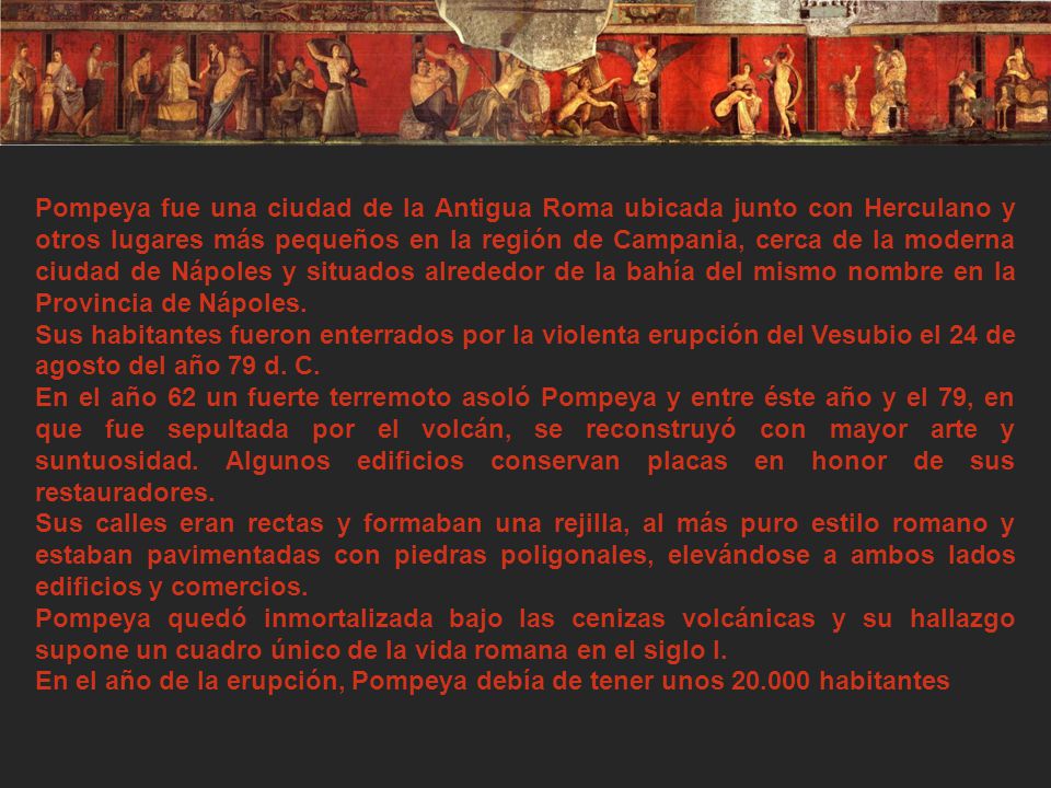 Pompeya fue una ciudad de la Antigua Roma ubicada junto con Herculano y otros lugares más pequeños en la región de Campania, cerca de la moderna ciudad de Nápoles y situados alrededor de la bahía del mismo nombre en la Provincia de Nápoles.