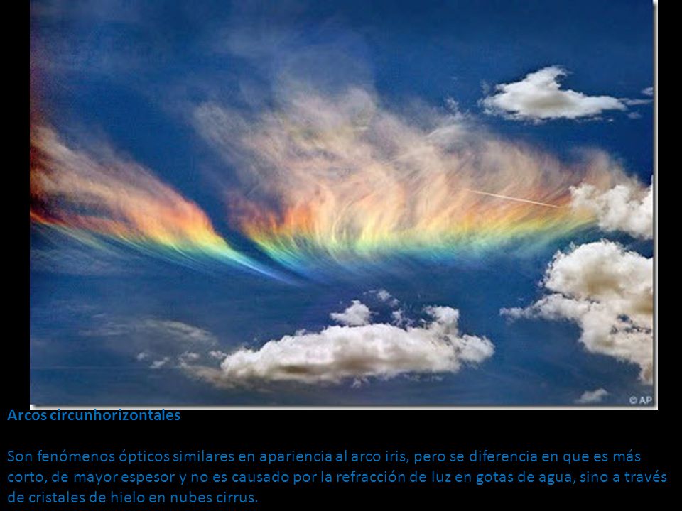 Arcos circunhorizontales Son fenómenos ópticos similares en apariencia al arco iris, pero se diferencia en que es más corto, de mayor espesor y no es causado por la refracción de luz en gotas de agua, sino a través de cristales de hielo en nubes cirrus.