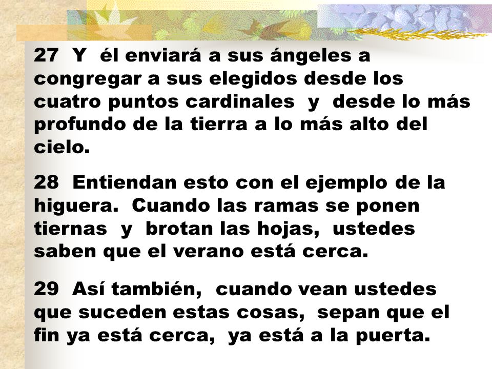27 Y él enviará a sus ángeles a congregar a sus elegidos desde los cuatro puntos cardinales y desde lo más profundo de la tierra a lo más alto del cielo.