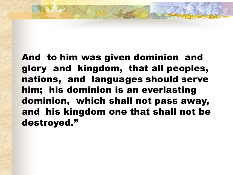 And to him was given dominion and glory and kingdom, that all peoples, nations, and languages should serve him; his dominion is an everlasting dominion, which shall not pass away, and his kingdom one that shall not be destroyed.