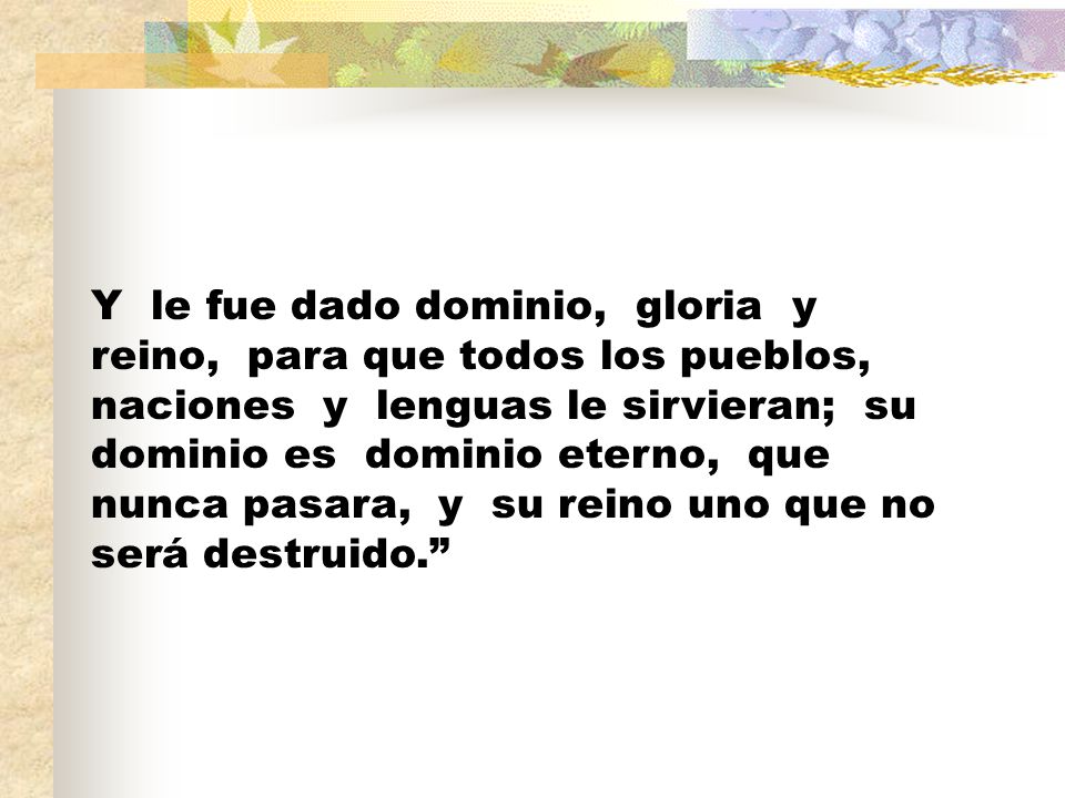 Y le fue dado dominio, gloria y reino, para que todos los pueblos, naciones y lenguas le sirvieran; su dominio es dominio eterno, que nunca pasara, y su reino uno que no será destruido.