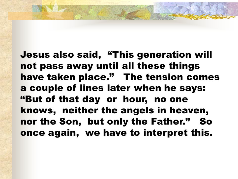 Jesus also said, This generation will not pass away until all these things have taken place. The tension comes a couple of lines later when he says: But of that day or hour, no one knows, neither the angels in heaven, nor the Son, but only the Father. So once again, we have to interpret this.