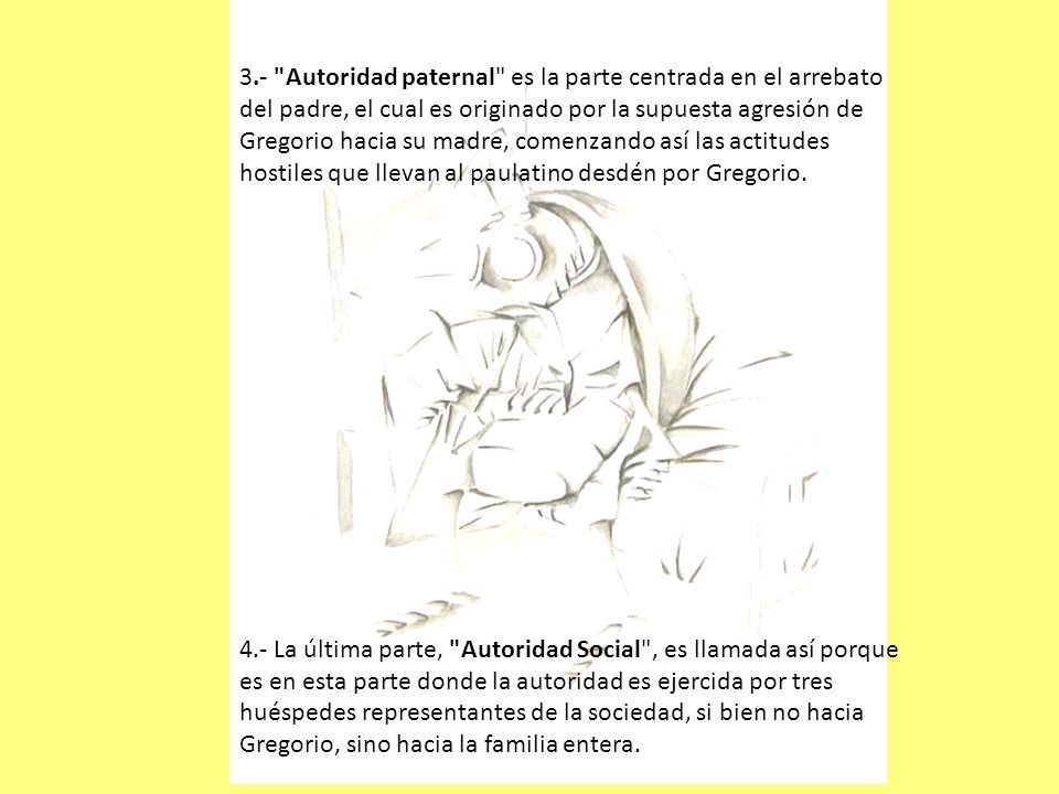 3.- Autoridad paternal es la parte centrada en el arrebato del padre, el cual es originado por la supuesta agresión de Gregorio hacia su madre, comenzando así las actitudes hostiles que llevan al paulatino desdén por Gregorio.