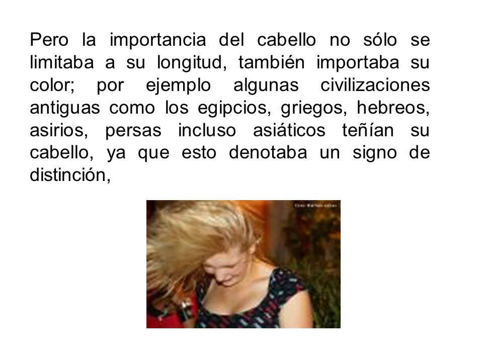 Pero la importancia del cabello no sólo se limitaba a su longitud, también importaba su color; por ejemplo algunas civilizaciones antiguas como los egipcios, griegos, hebreos, asirios, persas incluso asiáticos teñían su cabello, ya que esto denotaba un signo de distinción,