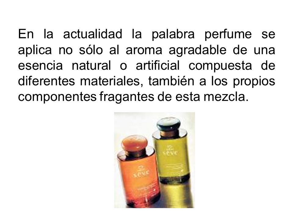 En la actualidad la palabra perfume se aplica no sólo al aroma agradable de una esencia natural o artificial compuesta de diferentes materiales, también a los propios componentes fragantes de esta mezcla.