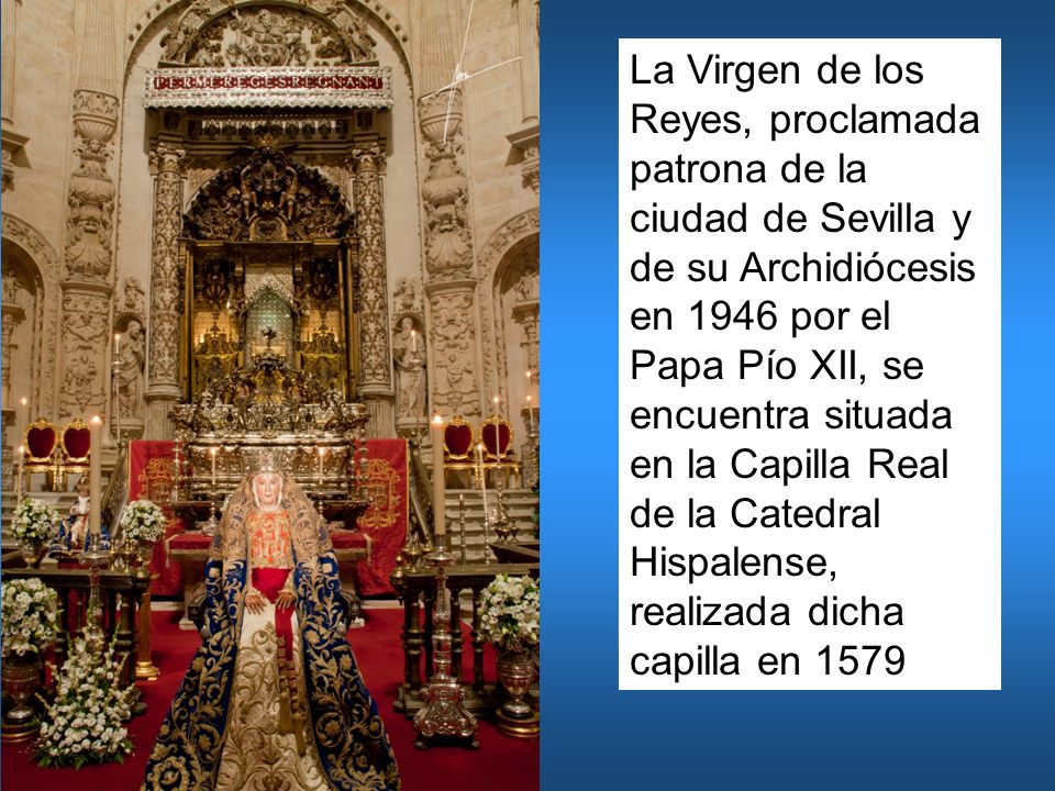 La Virgen de los Reyes, proclamada patrona de la ciudad de Sevilla y de su Archidiócesis en 1946 por el Papa Pío XII, se encuentra situada en la Capilla Real de la Catedral Hispalense, realizada dicha capilla en 1579