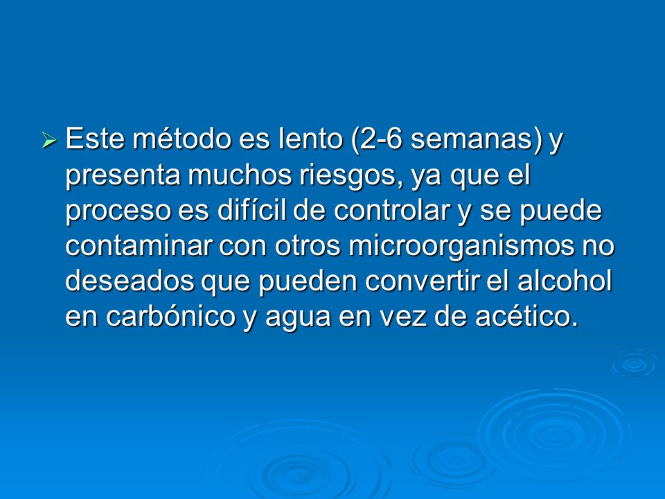 Este método es lento (2-6 semanas) y presenta muchos riesgos, ya que el proceso es difícil de controlar y se puede contaminar con otros microorganismos no deseados que pueden convertir el alcohol en carbónico y agua en vez de acético.