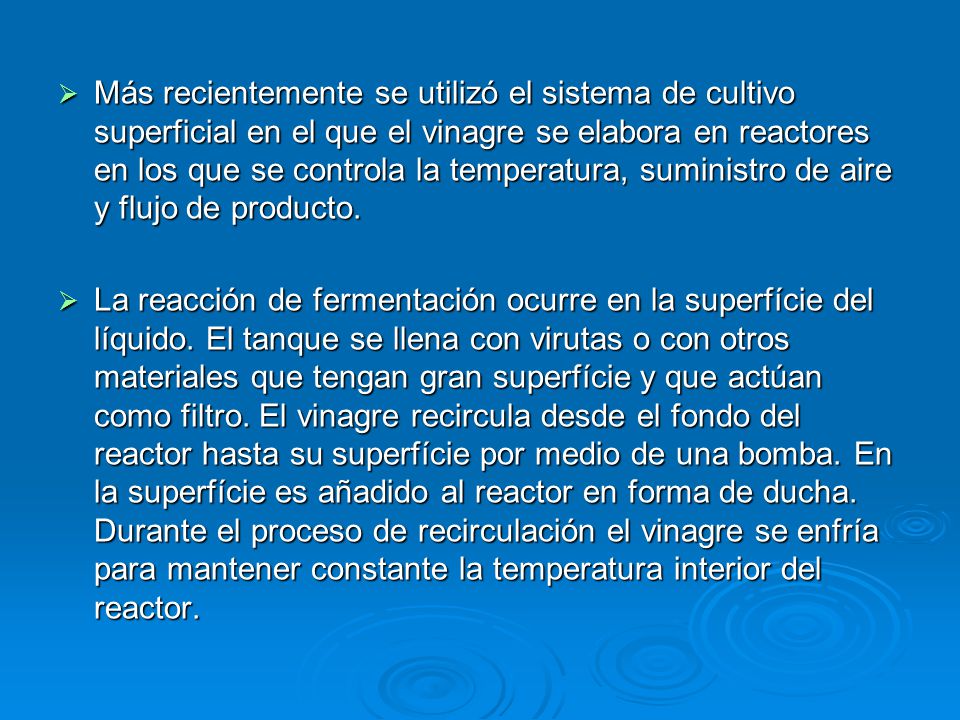 Más recientemente se utilizó el sistema de cultivo superficial en el que el vinagre se elabora en reactores en los que se controla la temperatura, suministro de aire y flujo de producto.