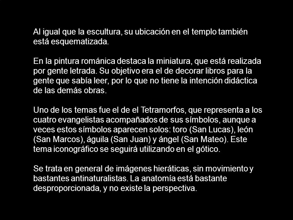 Al igual que la escultura, su ubicación en el templo también está esquematizada. En la pintura románica destaca la miniatura, que está realizada por gente letrada. Su objetivo era el de decorar libros para la gente que sabía leer, por lo que no tiene la intención didáctica de las demás obras.