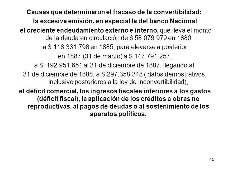 Causas que determinaron el fracaso de la convertibilidad: la excesiva emisión, en especial la del banco Nacional el creciente endeudamiento externo e interno, que lleva el monto de la deuda en circulación de $ en 1880 a $ en 1885, para elevarse a posterior en 1887 (31 de marzo) a $ , a $ al 31 de diciembre de 1887, llegando al 31 de diciembre de 1888, a $ ( datos demostrativos, inclusive posteriores a la ley de inconvertibilidad), el déficit comercial, los ingresos fiscales inferiores a los gastos (déficit fiscal), la aplicación de los créditos a obras no reproductivas, al pagos de deudas o al sostenimiento de los aparatos políticos.