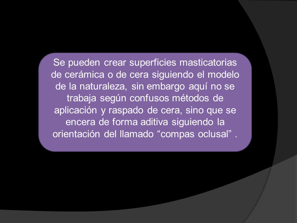 Se pueden crear superficies masticatorias de cerámica o de cera siguiendo el modelo de la naturaleza, sin embargo aquí no se trabaja según confusos métodos de aplicación y raspado de cera, sino que se encera de forma aditiva siguiendo la orientación del llamado compas oclusal .