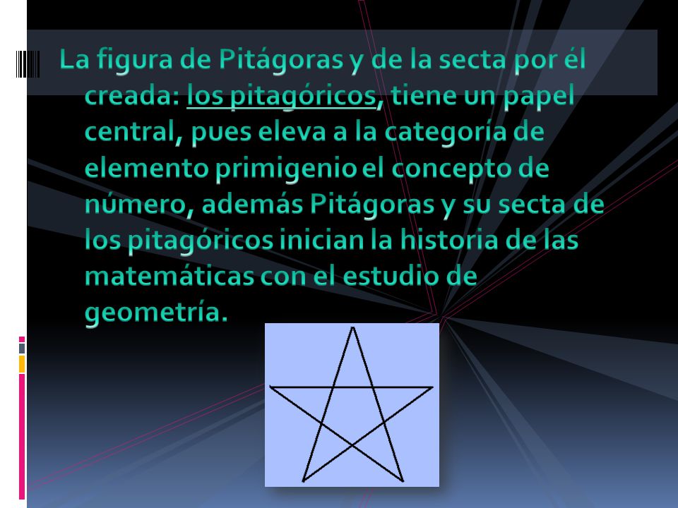 La figura de Pitágoras y de la secta por él creada: los pitagóricos, tiene un papel central, pues eleva a la categoría de elemento primigenio el concepto de número, además Pitágoras y su secta de los pitagóricos inician la historia de las matemáticas con el estudio de geometría.