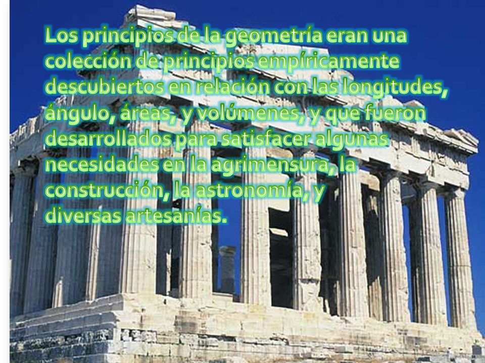 Los principios de la geometría eran una colección de principios empíricamente descubiertos en relación con las longitudes, ángulo, áreas, y volúmenes, y que fueron desarrollados para satisfacer algunas necesidades en la agrimensura, la construcción, la astronomía, y diversas artesanías.