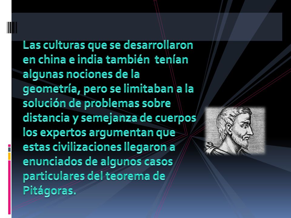Las culturas que se desarrollaron en china e india también tenían algunas nociones de la geometría, pero se limitaban a la solución de problemas sobre distancia y semejanza de cuerpos los expertos argumentan que estas civilizaciones llegaron a enunciados de algunos casos particulares del teorema de Pitágoras.