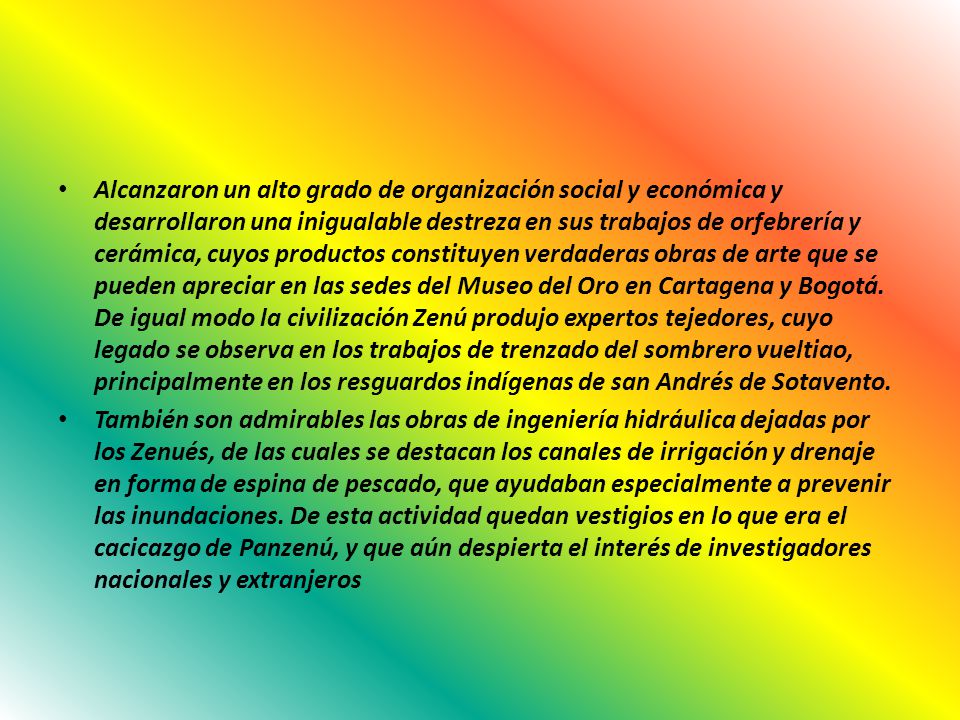 Alcanzaron un alto grado de organización social y económica y desarrollaron una inigualable destreza en sus trabajos de orfebrería y cerámica, cuyos productos constituyen verdaderas obras de arte que se pueden apreciar en las sedes del Museo del Oro en Cartagena y Bogotá. De igual modo la civilización Zenú produjo expertos tejedores, cuyo legado se observa en los trabajos de trenzado del sombrero vueltiao, principalmente en los resguardos indígenas de san Andrés de Sotavento.