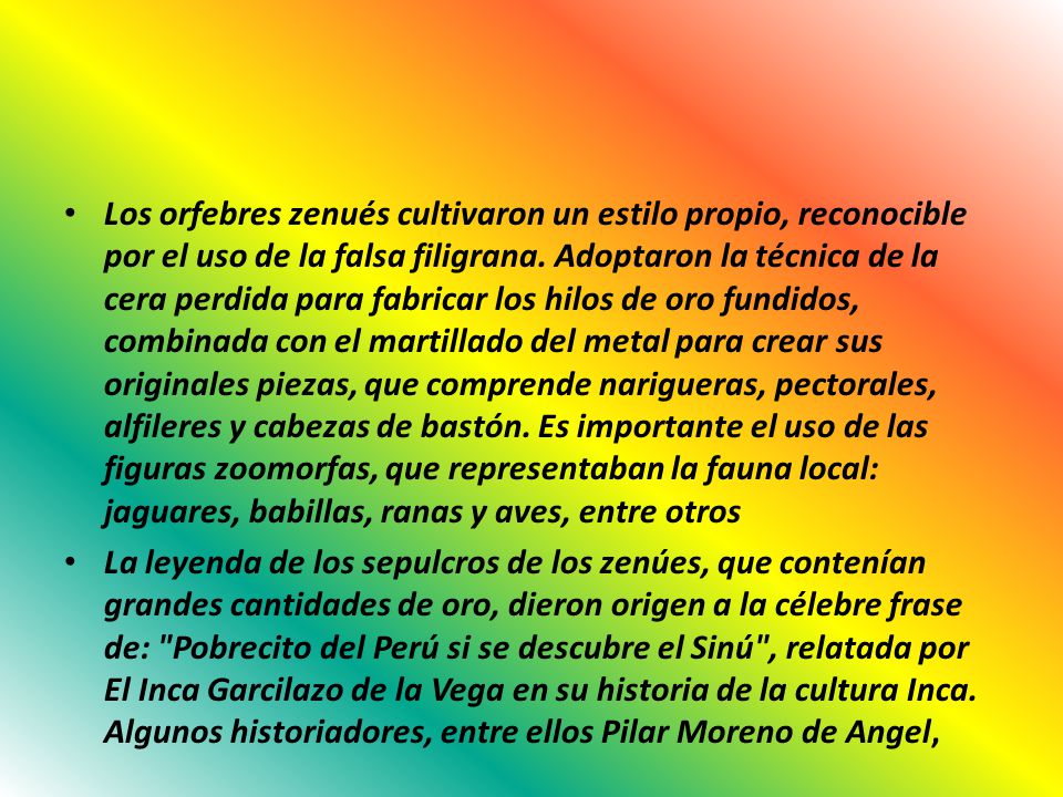 Los orfebres zenués cultivaron un estilo propio, reconocible por el uso de la falsa filigrana. Adoptaron la técnica de la cera perdida para fabricar los hilos de oro fundidos, combinada con el martillado del metal para crear sus originales piezas, que comprende narigueras, pectorales, alfileres y cabezas de bastón. Es importante el uso de las figuras zoomorfas, que representaban la fauna local: jaguares, babillas, ranas y aves, entre otros