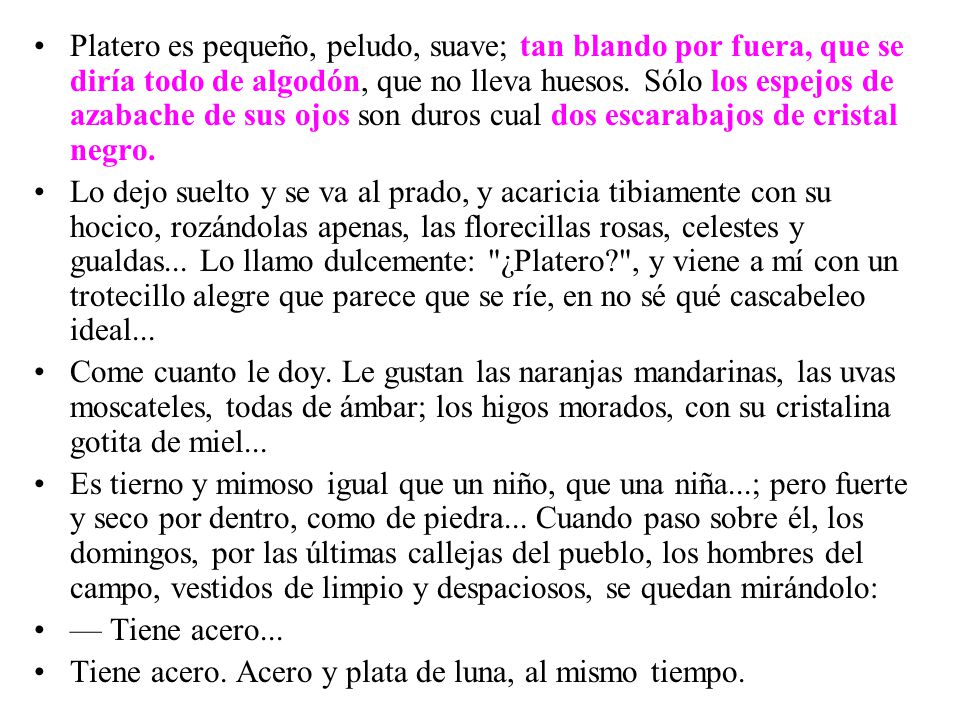 Platero es pequeño, peludo, suave; tan blando por fuera, que se diría todo de algodón, que no lleva huesos. Sólo los espejos de azabache de sus ojos son duros cual dos escarabajos de cristal negro.