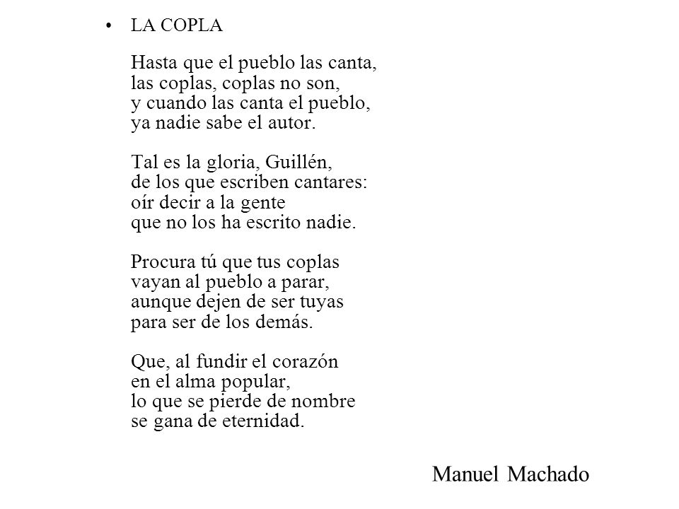 LA COPLA Hasta que el pueblo las canta, las coplas, coplas no son, y cuando las canta el pueblo, ya nadie sabe el autor. Tal es la gloria, Guillén, de los que escriben cantares: oír decir a la gente que no los ha escrito nadie. Procura tú que tus coplas vayan al pueblo a parar, aunque dejen de ser tuyas para ser de los demás. Que, al fundir el corazón en el alma popular, lo que se pierde de nombre se gana de eternidad.