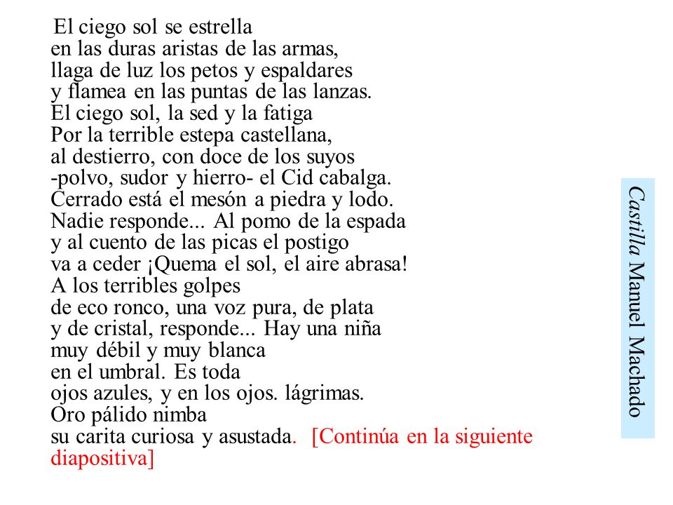 El ciego sol se estrella en las duras aristas de las armas, llaga de luz los petos y espaldares y flamea en las puntas de las lanzas. El ciego sol, la sed y la fatiga Por la terrible estepa castellana, al destierro, con doce de los suyos -polvo, sudor y hierro- el Cid cabalga. Cerrado está el mesón a piedra y lodo. Nadie responde... Al pomo de la espada y al cuento de las picas el postigo va a ceder ¡Quema el sol, el aire abrasa! A los terribles golpes de eco ronco, una voz pura, de plata y de cristal, responde... Hay una niña muy débil y muy blanca en el umbral. Es toda ojos azules, y en los ojos. lágrimas. Oro pálido nimba su carita curiosa y asustada. [Continúa en la siguiente diapositiva]
