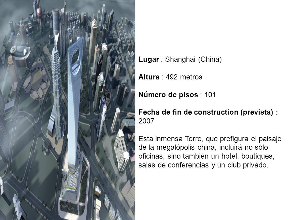 Lugar : Shanghai (China) Altura : 492 metros Número de pisos : 101 Fecha de fin de construction (prevista) : 2007 Esta inmensa Torre, que prefigura el paisaje de la megalópolis china, incluirá no sólo oficinas, sino también un hotel, boutiques, salas de conferencias y un club privado.