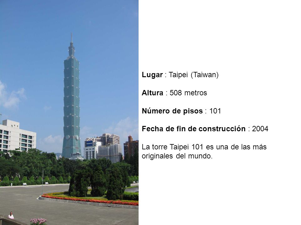 Lugar : Taipei (Taiwan) Altura : 508 metros Número de pisos : 101 Fecha de fin de construcción : 2004 La torre Taipei 101 es una de las más originales del mundo.
