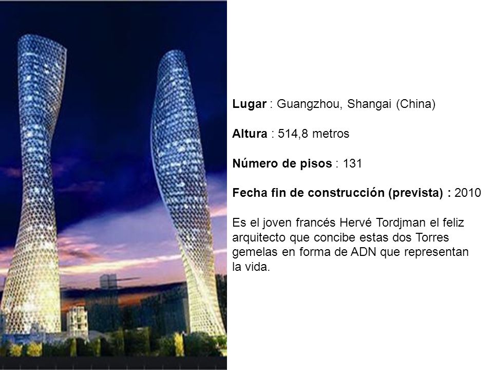 Lugar : Guangzhou, Shangai (China) Altura : 514,8 metros Número de pisos : 131 Fecha fin de construcción (prevista) : 2010 Es el joven francés Hervé Tordjman el feliz arquitecto que concibe estas dos Torres gemelas en forma de ADN que representan la vida.