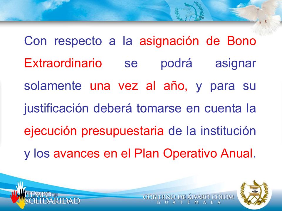 Con respecto a la asignación de Bono Extraordinario se podrá asignar solamente una vez al año, y para su justificación deberá tomarse en cuenta la ejecución presupuestaria de la institución y los avances en el Plan Operativo Anual.