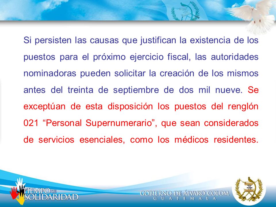 Si persisten las causas que justifican la existencia de los puestos para el próximo ejercicio fiscal, las autoridades nominadoras pueden solicitar la creación de los mismos antes del treinta de septiembre de dos mil nueve.