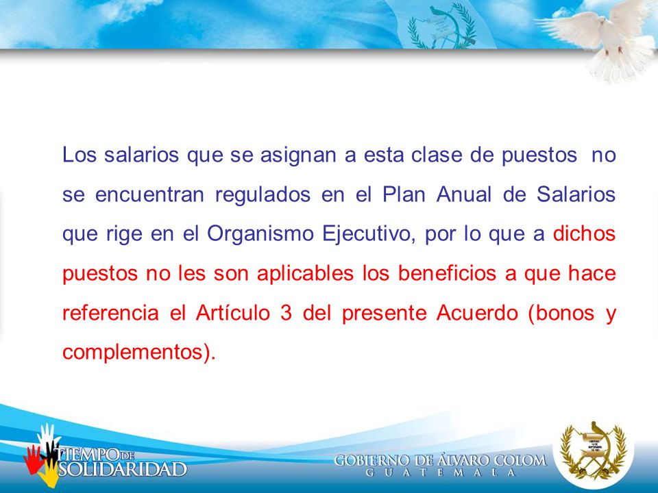 Los salarios que se asignan a esta clase de puestos no se encuentran regulados en el Plan Anual de Salarios que rige en el Organismo Ejecutivo, por lo que a dichos puestos no les son aplicables los beneficios a que hace referencia el Artículo 3 del presente Acuerdo (bonos y complementos).