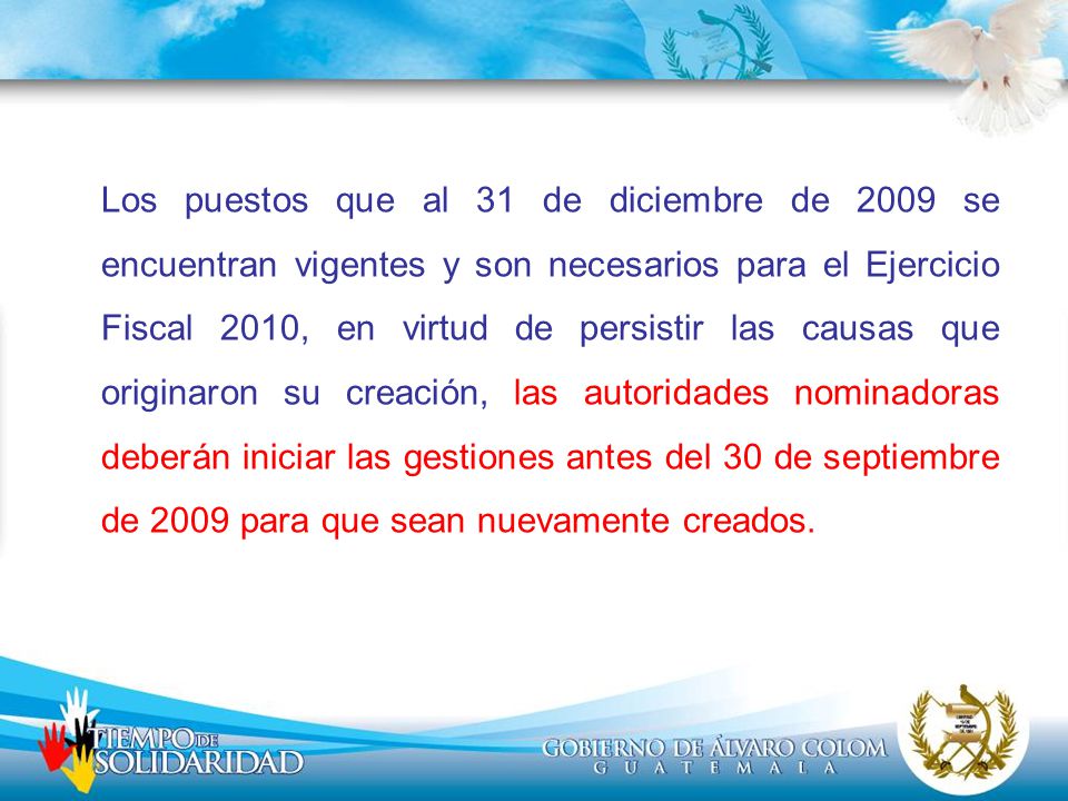 Los puestos que al 31 de diciembre de 2009 se encuentran vigentes y son necesarios para el Ejercicio Fiscal 2010, en virtud de persistir las causas que originaron su creación, las autoridades nominadoras deberán iniciar las gestiones antes del 30 de septiembre de 2009 para que sean nuevamente creados.