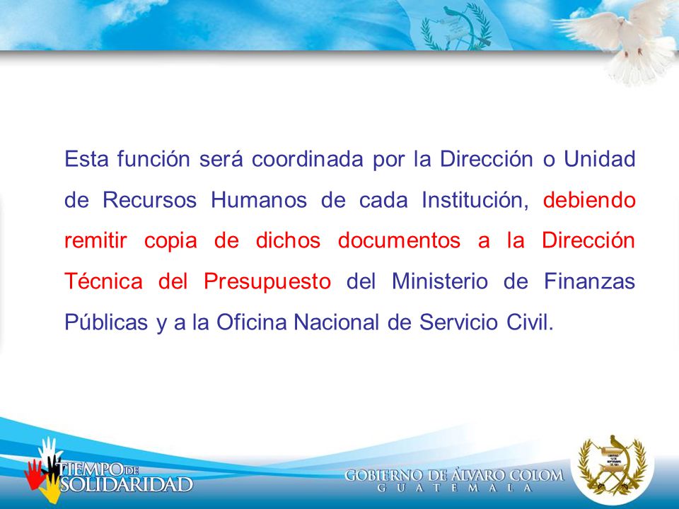 Esta función será coordinada por la Dirección o Unidad de Recursos Humanos de cada Institución, debiendo remitir copia de dichos documentos a la Dirección Técnica del Presupuesto del Ministerio de Finanzas Públicas y a la Oficina Nacional de Servicio Civil.
