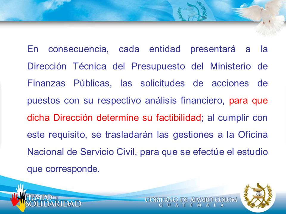 En consecuencia, cada entidad presentará a la Dirección Técnica del Presupuesto del Ministerio de Finanzas Públicas, las solicitudes de acciones de puestos con su respectivo análisis financiero, para que dicha Dirección determine su factibilidad; al cumplir con este requisito, se trasladarán las gestiones a la Oficina Nacional de Servicio Civil, para que se efectúe el estudio que corresponde.