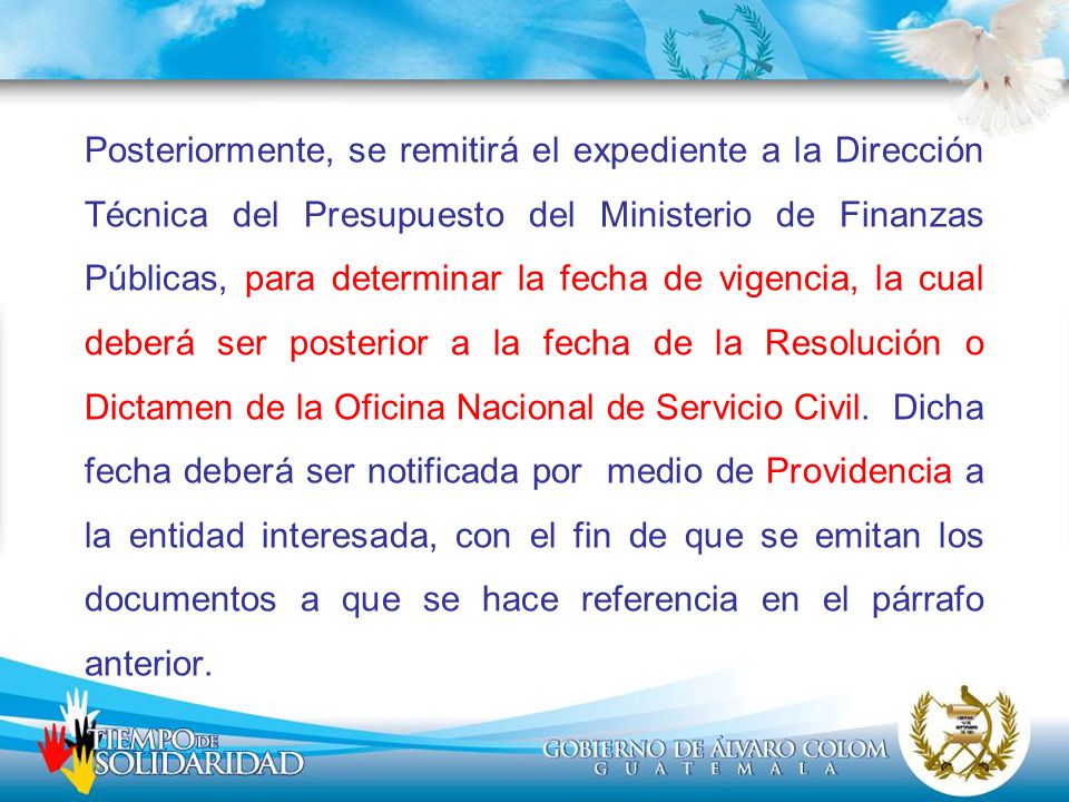 Posteriormente, se remitirá el expediente a la Dirección Técnica del Presupuesto del Ministerio de Finanzas Públicas, para determinar la fecha de vigencia, la cual deberá ser posterior a la fecha de la Resolución o Dictamen de la Oficina Nacional de Servicio Civil.