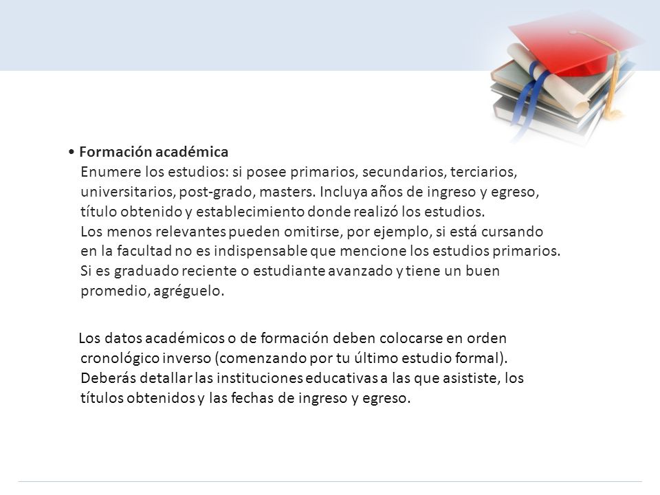 • Formación académica Enumere los estudios: si posee primarios, secundarios, terciarios, universitarios, post-grado, masters. Incluya años de ingreso y egreso, título obtenido y establecimiento donde realizó los estudios. Los menos relevantes pueden omitirse, por ejemplo, si está cursando en la facultad no es indispensable que mencione los estudios primarios. Si es graduado reciente o estudiante avanzado y tiene un buen promedio, agréguelo.