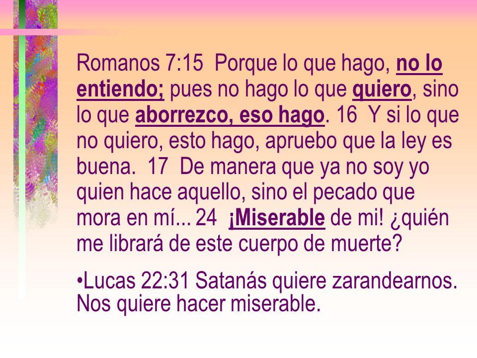 Romanos 7:15 Porque lo que hago, no lo entiendo; pues no hago lo que quiero, sino lo que aborrezco, eso hago. 16 Y si lo que no quiero, esto hago, apruebo que la ley es buena. 17 De manera que ya no soy yo quien hace aquello, sino el pecado que mora en mí ¡Miserable de mi! ¿quién me librará de este cuerpo de muerte