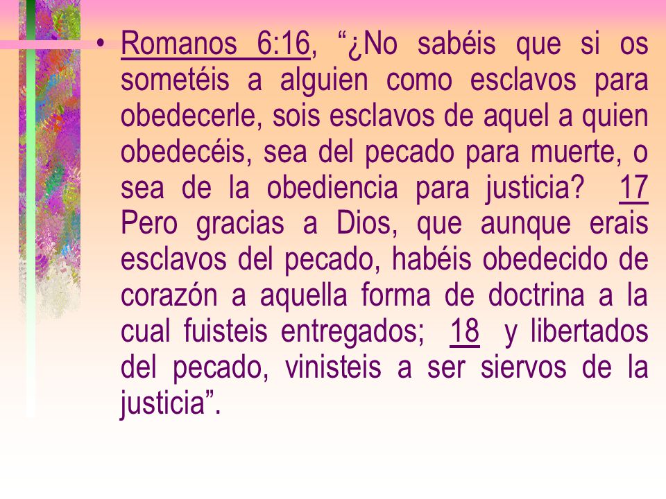 Romanos 6:16, ¿No sabéis que si os sometéis a alguien como esclavos para obedecerle, sois esclavos de aquel a quien obedecéis, sea del pecado para muerte, o sea de la obediencia para justicia.